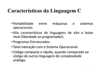 Características da Linguagem C
•Portabilidade entre máquinas e sistemas
operacionais.
•Alia características de linguagens de alto e baixo
nível (liberdade ao programador).
•Programas Estruturados.
•Total interação com o Sistema Operacional.
•Código compacto e rápido, quando comparado ao
código de outras linguagem de complexidade
análoga.
7
 