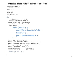 / * testa a capacidade de adivinhar uma letra * /
#include <stdio.h>
main ( ){
char ch;
int tentativas;
do {
printf (“digite uma letra”);
scanf(“%c”, ch); getchar ( );
tentativas = 1;
while ( ch!= ‘t’) {
printf (“%c é incorreto n”, ch);
tentativas++;
printf (“tente novamente n”);
}
printf (“%c é correto”, ch);
printf (“acertou em %d vezes”, tentativas);
printf (“continua? (s / n):”);
scanf(“%c”,ch); getchar( );
} while (ch == ‘s’);
}
70
 