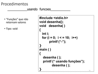 Procedimentos
• “Funções” que não
retornam valores
• Tipo: void
#include <stdio.h>
void desenha();
void desenha( )
{
int i;
for (i = 0; i < = 10; i++)
printf (“-”);
}
main ( )
{
desenha ( );
printf (“ usando funções”);
desenha ( );
}
___________usando funcoes___________
73
 