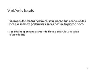 Variáveis locais
• Variáveis declaradas dentro de uma função são denominadas
locais e somente podem ser usadas dentro do próprio bloco
• São criadas apenas na entrada do bloco e destruídas na saída
(automáticas)
75
 