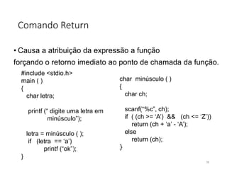 Comando Return
• Causa a atribuição da expressão a função
forçando o retorno imediato ao ponto de chamada da função.
#include <stdio.h>
main ( )
{
char letra;
printf (“ digite uma letra em
minúsculo”);
letra = minúsculo ( );
if (letra == ‘a’)
printf (“ok”);
}
char minúsculo ( )
{
char ch;
scanf(“%c”, ch);
if ( (ch >= ‘A’) && (ch <= ‘Z’))
return (ch + ‘a’ - ‘A’);
else
return (ch);
}
78
 