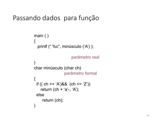 Passando dados para função
main ( )
{
printf (“ %c”, minúsculo (‘A’) );
parâmetro real
}
char minúsculo (char ch)
parâmetro formal
{
if (( ch >= ‘A’)&& (ch <= ‘Z’))
return (ch + ‘a’-, ‘A’);
else
return (ch);
}
81
 