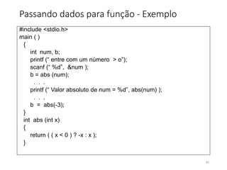 Passando dados para função - Exemplo
#include <stdio.h>
main ( )
{
int num, b;
printf (“ entre com um número > o”);
scanf (“ %d”, &num );
b = abs (num);
. . .
printf (“ Valor absoluto de num = %d”, abs(num) );
. . .
b = abs(-3);
}
int abs (int x)
{
return ( ( x < 0 ) ? -x : x );
}
82
 