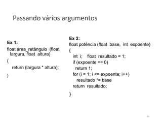 Passando vários argumentos
Ex 1:
float área_retângulo (float
largura, float altura)
{
return (largura * altura);
}
Ex 2:
float potência (float base, int expoente)
{
int i; float resultado = 1;
if (expoente == 0)
return 1;
for (i = 1; i <= expoente; i++)
resultado *= base
return resultado;
}
83
 