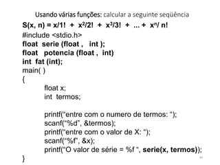 Usando várias funções: calcular a seguinte seqüência
S(x, n) = x/1! + x2/2! + x3/3! + ... + xn/ n!
#include <stdio.h>
float serie (float , int );
float potencia (float , int)
int fat (int);
main( )
{
float x;
int termos;
printf(“entre com o numero de termos: “);
scanf(“%d”, &termos);
printf(“entre com o valor de X: “);
scanf(“%f”, &x);
printf(“O valor de série = %f “, serie(x, termos));
} 84
 