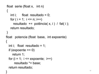 float potencia (float base, int expoente)
{
int i; float resultado = 1;
if (expoente == 0)
return 1;
for (i = 1; i <= expoente; i++)
resultado *= base;
return resultado;
}
float serie (float x, int n)
{
int i; float resultado = 0;
for ( i = 1; i <= n; i++)
resultado += potência( x, i ) / fat( i );
return resultado;
}
85
 