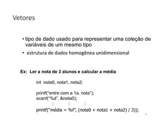 Vetores
• tipo de dado usado para representar uma coleção de
variáveis de um mesmo tipo
• estrutura de dados homogênea unidimensional
Ex: Ler a nota de 3 alunos e calcular a média
int nota0, nota1, nota2;
printf(“entre com a 1a. nota”);
scanf(“%d”, &nota0);
: : :
printf(“média = %f”, (nota0 + nota1 + nota2) / 3));
87
 