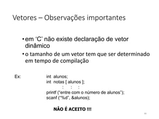 Vetores – Observações importantes
•em ‘C’ não existe declaração de vetor
dinâmico
•o tamanho de um vetor tem que ser determinado
em tempo de compilação
Ex: int alunos;
int notas [ alunos ];
: : :
printf (“entre com o número de alunos”);
scanf (“%d”, &alunos);
NÂO É ACEITO !!!
89
 