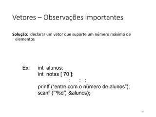 Vetores – Observações importantes
Solução: declarar um vetor que suporte um número máximo de
elementos
Ex: int alunos;
int notas [ 70 ];
: : :
printf (“entre com o número de alunos”);
scanf (“%d”, &alunos);
90
 