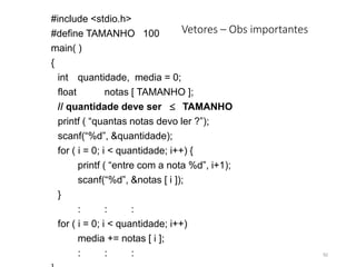 Vetores – Obs importantes
#include <stdio.h>
#define TAMANHO 100
main( )
{
int quantidade, media = 0;
float notas [ TAMANHO ];
// quantidade deve ser TAMANHO
printf ( “quantas notas devo ler ?”);
scanf(“%d”, &quantidade);
for ( i = 0; i < quantidade; i++) {
printf ( “entre com a nota %d”, i+1);
scanf(“%d”, &notas [ i ]);
}
: : :
for ( i = 0; i < quantidade; i++)
media += notas [ i ];
: : : 92
 