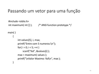 Passando um vetor para uma função
#include <stdio.h>
int maximum( int [] ); /* ANSI function prototype */
main( )
{
int values[5], i, max;
printf("Entre com 5 numeros:n");
for( i = 0; i < 5; ++i )
scanf("%d", &values[i] );
max = maximum( values );
printf("nValor Maximo: %dn", max );
}
93
 