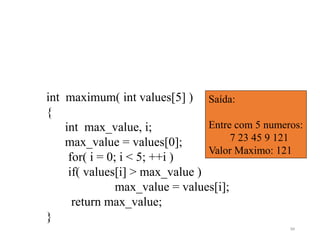 int maximum( int values[5] )
{
int max_value, i;
max_value = values[0];
for( i = 0; i < 5; ++i )
if( values[i] > max_value )
max_value = values[i];
return max_value;
}
Saída:
Entre com 5 numeros:
7 23 45 9 121
Valor Maximo: 121
94
 