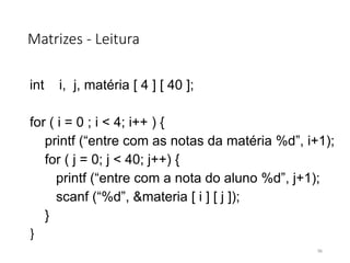 Matrizes - Leitura
int i, j, matéria [ 4 ] [ 40 ];
for ( i = 0 ; i < 4; i++ ) {
printf (“entre com as notas da matéria %d”, i+1);
for ( j = 0; j < 40; j++) {
printf (“entre com a nota do aluno %d”, j+1);
scanf (“%d”, &materia [ i ] [ j ]);
}
}
96
 