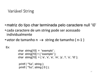 Variável String
•matriz do tipo char terminada pelo caractere null ‘0’
•cada caractere de um string pode ser acessado
individualmente
•vetor de tamanho n  string de tamanho ( n-1 )
Ex:
char string[10] = “exemplo” ;
char string[10] = { “exemplo” };
char string[10] = { ‘e’, ‘x’, ‘e’, ‘m’, ‘p’, ‘l’, ‘o’, ‘0’ };
printf ( “%s”, string );
printf ( “%c”, string [ 0 ] );
97
 