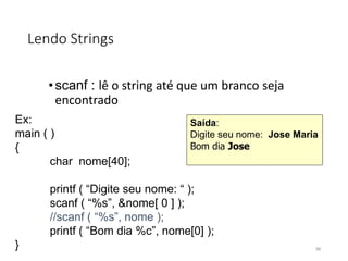Lendo Strings
•scanf : lê o string até que um branco seja
encontrado
Ex:
main ( )
{
char nome[40];
printf ( “Digite seu nome: “ );
scanf ( “%s”, &nome[ 0 ] );
//scanf ( “%s”, nome );
printf ( “Bom dia %c”, nome[0] );
}
Saída:
Digite seu nome: Jose Maria
Bom dia Jose
98
 