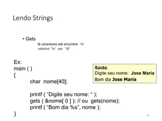 Lendo Strings
• Gets
lê caracteres até encontrar ‘n’
substitui ‘n’ por ‘0’
Ex:
main ( )
{
char nome[40];
printf ( “Digite seu nome: “ );
gets ( &nome[ 0 ] ); // ou gets(nome);
printf ( “Bom dia %s”, nome );
}
Saída:
Digite seu nome: Jose Maria
Bom dia Jose Maria
99
 