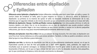 Diferencia entre Epilación y Depilación Existen diferentes métodos para lucir unas Cejas sin vello y suave. Es
común tratar de erradicar el vello, pero la gran mayoría no conoce la diferencia entre la Epilación y
depilación. La primera es la manera de quitar el vello no deseado mediante la eliminación de la raíz,
mientras que el segundo método es de menos duración ya que únicamente corta el pelo en la base del tallo.
Método de depilación: Navaja Cuchilla perfilador cremas depilatorias: Con ésta puedes eliminar el vello de
manera rápida y sin dolor. Eso sí, no es duradera y es un tipo de depilación que puede producir pelitos
encarnados que pueden llegar a ser muy molestos ya que crecen torcidos y causan en la dermis pequeñas
infecciones, por eso es muy poco recomendable(adicionalmente deforman la ceja).
Métodos de Epilación: Cera fría o tibia: Este es un método de larga duración, Por otro lado, la depilación con
cera fría al ser menos dolorosa se utiliza para zonas sensibles. También, la tibia se podría considerar como la
ideal ya que es muy efectiva y poco dolorosa.
Epilacion con hilo: La técnica de depilación con hilo es un procedimiento totalmente natural, en el que la
Especialista usando un lazo de hilo que puede ser o bien 100% algodón, seda, poliéster, etc según los
resultados que se quieran conseguir, se enrosca el hilo para hacerlo girar sobre la piel, que entonces es
levantando el folículo, con lo que se logra extraer de raíz todo el vello no deseado, hasta los más pequeños,
por lo que constituye la limpieza y retiro de todo crecimiento no deseado.
 