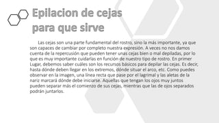 Las cejas son una parte fundamental del rostro, sino la más importante, ya que
son capaces de cambiar por completo nuestra expresión. A veces no nos damos
cuenta de la repercusión que pueden tener unas cejas bien o mal depiladas, por lo
que es muy importante cuidarlas en función de nuestro tipo de rostro. En primer
Lugar, debemos saber cuáles son los recursos básicos para depilar las cejas. Es decir,
hasta dónde deben llegar en los extremos, dónde situar el arco, etc. Como puedes
observar en la imagen, una línea recta que pase por el lagrimal y las aletas de la
nariz marcará dónde debe iniciarse. Aquellas que tengan los ojos muy juntos
pueden separar más el comienzo de sus cejas, mientras que las de ojos separados
podrán juntarlos.
 