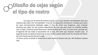 Las cejas son el marco de nuestra mirada, por lo que tenerlas mal depiladas hará que
nuestros ojos estén mal "encuadrados" y nos dé una expresión antinatural. Consejos para llevar
las cejas correctamente depiladas según el tipo de rostro que tengamos, para empezar
tenemos que saber los tres puntos importantes de una ceja para hacer las medidas puedes
usar un lápiz. El primer punto tiene que ir desde la aleta de la nariz, en línea recta, pasando por
el lagrimal del ojo hasta el nacimiento de la ceja. Ahí tiene que empezar nuestra ceja. El
segundo punto va desde el lateral de la nariz hasta la parte externa del iris mirando de frente.
Ese será nuestro punto alto de la ceja.
El tercer punto va desde el lateral de la nariz hasta el extremo del ojo. Ahí finalizará nuestra
ceja.
 