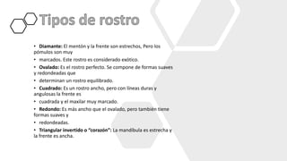 • Diamante: El mentón y la frente son estrechos, Pero los
pómulos son muy
• marcados. Este rostro es considerado exótico.
• Ovalado: Es el rostro perfecto. Se compone de formas suaves
y redondeadas que
• determinan un rostro equilibrado.
• Cuadrado: Es un rostro ancho, pero con líneas duras y
angulosas la frente es
• cuadrada y el maxilar muy marcado.
• Redondo: Es más ancho que el ovalado, pero también tiene
formas suaves y
• redondeadas.
• Triangular invertido o “corazón”: La mandíbula es estrecha y
la frente es ancha.
 