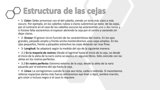 • 1- Color: Debe armonizar con el del cabello, siendo un tono más claro o más
oscuro. Por ejemplo, en los cabellos rubios o claros subiremos un tono de las cejas,
por el contrario en el caso de los cabellos oscuros las aclararemos uno o dos tonos y
si hiciese falta vaciaremos el espesor abriendo la ceja por el centro y vaciando sin
dejar claros.
• 2- Grosor: El grosor irá en función de las características del rostro. En los ojos
grandes, párpado amplio y frente ancha mantendremos unas cejas amplias. En los
ojos pequeños, frente y párpados estrechos las cejas deberán ser mas finas.
• 3- Longitud: Se adaptará según la medida del ojo de la siguiente manera:
• 3.1 En la mayoría de rostros: Desde el lagrimal hasta el inicio de la ceja, no desde
el inicio de la aleta de la nariz como se explica en algunos libros. Sólo coincide con las
aletas en los rostros perfectos.
• 3.2 En rostro perfecto: Extremo externo de la ceja; desde la aleta de la nariz
pasando por el extremo del ojo hasta la ceja.
• 4- Línea: La corregiremos cuando la ceja sea recta, caída o redonda. Si necesitamos
rellenar espacioso darles más fuerza utilizaremos eye-liner o lápiz, sombra marrón,
gris visón o incluso negra si el caso lo requiere.
 