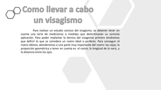 Para realizar un estudio conciso del visagismo, se deberán tener en
cuenta una serie de mediciones o medidas que determinarán su correcta
aplicación. Para poder implantar la técnica del visagismo primero tendremos
que definir lo que se considera un rostro ideal o perfecto. Para conseguir el
rostro idóneo, atenderemos a una parte muy importante del rostro: las cejas; la
proporción geométrica a tener en cuenta es: el rostro, la longitud de la nariz, y
la distancia entre los ojos.
 