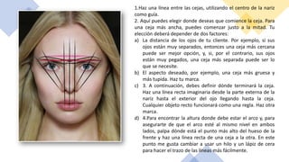1.Haz una línea entre las cejas, utilizando el centro de la nariz
como guía.
2. Aquí puedes elegir donde deseas que comience la ceja. Para
una ceja más ancha, puedes comenzar justo a la mitad. Tu
elección deberá depender de dos factores:
a) La distancia de los ojos de tu cliente. Por ejemplo, si sus
ojos están muy separados, entonces una ceja más cercana
puede ser mejor opción, y, si, por el contrario, sus ojos
están muy pegados, una ceja más separada puede ser lo
que se necesite.
b) El aspecto deseado, por ejemplo, una ceja más gruesa y
más tupida. Haz tu marca.
c) 3. A continuación, debes definir dónde terminará la ceja.
Haz una línea recta imaginaria desde la parte externa de la
nariz hasta el exterior del ojo llegando hasta la ceja.
Cualquier objeto recto funcionará como una regla. Haz otra
marca.
d) 4.Para encontrar la altura donde debe estar el arco y, para
asegurarte de que el arco esté al mismo nivel en ambos
lados, palpa dónde está el punto más alto del hueso de la
frente y haz una línea recta de una ceja a la otra. En este
punto me gusta cambiar a usar un hilo y un lápiz de cera
para hacer el trazo de las líneas más fácilmente.
 