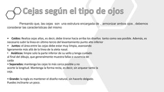 Pensando que, las cejas son una estrutura encargada de , armonizar ambos ojos , debemos
considerar las características del mismo
• Caídos: Realiza cejas altas, es decir, debe tirarse hacia arriba los diseños tanto como sea posible. Además, es
necesario subir la línea en último tercio del levantamiento punto alto inferior
• Juntos: el área entre las cejas debe estar muy limpia, avanzando
ligeramente más allá de la línea de la aleta nasal.
• Asiáticos: limpie solo la parte inferior de su vello y tenga cuidado
al final del dibujo, que generalmente muestra fallas o ausencia de
caida
• Separados: mantenga las cejas lo más cerca posible y no
acorte la longitud. Mantenga la forma recta, es decir, sin arquear tanto la
ceja.
• Grande: la regla es mantener el diseño natural, sin hacerlo delgado.
Puedes inclinarte un poco.
 