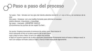 1er paso - foto - tómala con los ojos del cliente abiertos tomando un ceja entera y el comienzo de la
otra
2do paso - limpieza: con una toallita húmeda para eliminar el exceso
restos oleosos, impurezas y maquillaje.
3er paso - marcado: ¡SIEMPRE HAZLO!
¡Encontremos los puntos de las cejas! Es fácil...
1er punto: Empieza marcando el comienzo de ambas cejas. Para marcar el
inicio colocando el hilo en la aleta superior de la nariz hasta
cejas y deja la marca. Nota: la nariz con aletas muy anchas
el lápiz en la parte superior de la aleta nasal pero presionando firmemente hacia el hueso o tabique nasal, la
nariz con solapas normales coloca el lápiz y marca el lado empujando ligeramente.
 