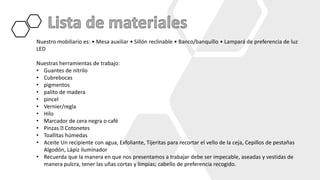 Nuestro mobiliario es: • Mesa auxiliar • Sillón reclinable • Banco/banquillo • Lampará de preferencia de luz
LED
Nuestras herramientas de trabajo:
• Guantes de nitrilo
• Cubrebocas
• pigmentos
• palito de madera
• pincel
• Vernier/regla
• Hilo
• Marcador de cera negra o café
• Pinzas Cotonetes
• Toallitas húmedas
• Aceite Un recipiente con agua, Exfoliante, Tijeritas para recortar el vello de la ceja, Cepillos de pestañas
Algodón, Lápiz iluminador
• Recuerda que la manera en que nos presentamos a trabajar debe ser impecable, aseadas y vestidas de
manera pulcra, tener las uñas cortas y limpias; cabello de preferencia recogido.
 