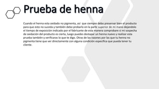 Cuando el henna esta oxidado no pigmenta, así que siempre debo preservar bien el producto
para que esto no suceda y también debo probarlo en la parte superior de mi mano dejandolo
el tiempo de exposición indicado por el fabricante de esta manera comprobare si mi sospecha
de oxidación del producto es cierta, luego puedes destapar un henna nuevo y realizar esta
prueba también y verificaras lo que te digo. Otras de las razones por las que tu henna no
pigmenta tiene que ver directamente con alguna condición especifica que pueda tener tu
cliente.
 