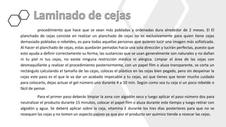 procedimiento que hace que se vean más pobladas y ordenadas dura alrededor de 2 meses. El El
planchado de cejas consiste en realizar un planchado de cejas no es exclusivamente para quien tiene cejas
demasiado pobladas o rebeldes, es para todas aquellas personas que quieren lucir una imagen más sofisticada.
Al hacer el planchado de cejas, estas quedarán peinadas hacia una sola dirección y lucirán perfectas, puesto que
esto ayuda a definir correctamente su forma, las sustancias que se usan generalmente son naturales y no dañan
ni tu piel ni tus cejas, no existe ninguna restricción médica ni alérgica. Limpiar el área de las cejas con
desmaquillante y realizar el procedimiento posteriormente, con un papel film o aluza transparente, se corta un
rectángulo calculando el tamaño de las cejas, colocas el plástico en las cejas bien pegado, pero sin despeinar la
cejas este paso es el que le va dar un acabado impecable a tu cejas, así que tienes que tener mucho cuidado
para colocarlo, dejas actuar el gel número uno durante 4 a 10 min. Según como sea tu ceja si un poco rebelde o
fácil de peinar.
Para el primer paso deberás limpiar la zona con algodón seco y luego aplicar el paso número dos para
neutralizar el producto durante 15 minutos, colocar el papel film o aluza durante este tiempo y luego retirar con
algodón y agua. Se deberá aplicar sobre la ceja, vitamina E durante los tres días posteriores para que no se
resequen las cejas y no tomen un aspecto pajoso ya que por el producto ser químico tiende a resecar las cejas.
 