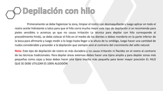 Primeramente se debe higienizar la zona, limpiar el rostro con desmaquillante y luego aplicar en todo el
rostro aceite hidratante o talco para que el hilo corra mucho mejor este tipo de depilación si se recomienda para
pieles sensibles o acneicas ya que no causa irritación La técnica para depilar con hilo corresponde al
procedimiento hindú, se debe colocar el hilo en el medio de los dientes o debes morderlo en la parte inferior de
la boca para afirmarlo y luego medir a lo largo hasta llegar a la altura de tu ombligo, luego hacer una cantidad de
nudos considerable y proceder a la depilación que siempre será al contrario del crecimiento del vello natural.
Nota: Este tipo de depilación de rostro es más duradera y no causa irritación ni flacidez en el rostro al contrario
de las técnicas tradicionales. Para depilar áreas extensas debes hacer una tijera amplia y para depilar zonas más
pequeñas como cejas y bozo debes hacer una tijera mucho más pequeña para tener mayor precisión EL HILO
QUE SE DEBE UTILIZAR ES 100% ALGODÓN
 