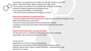 • Camilla con una superficie lisa o lavable, forrada con una hoja o papel TNT
Blanco. Todos desechables deben cambiarse por cada cliente.
• Carro auxiliar con superficie lisa y lavable, para acomodar la bandeja
forrado con toallas de papel para materiales de uso.
• Use equipo esterilizable y / o desechable.
• Use Descarpack para deshacerse de agujas y cuchillas.
Antes del procedimiento, el profesional debe:
• Cubra las solapas del carrito de asistencia y la lupa con una envoltura de plástico. Estas
debe intercambiarse por cada cliente;
• Lávese las manos adecuadamente antes de atender al cliente.
• Antisepsia de las manos del cliente antes del procedimiento para evitar
Infecciones
Después del procedimiento, el profesional debe:
• Al final del servicio, el profesional debe deshacerse de los materiales.
desechables o de un solo uso y lavarse las manos
• El uso de E.P.I
¿Sabes qué es E.P.I? Son el equipo de protección
Individual. Es esencial que el profesional use la EPI necesaria, como:
delantal, sábana, gorro, máscara, babero y guantes - y descartarlo en cada
atención en la basura
 