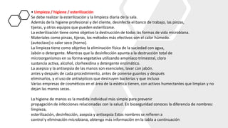• Limpieza / higiene / esterilización
Se debe realizar la esterilización y la limpieza diaria de la sala.
Además de la higiene profesional y del cliente, desinfecte el banco de trabajo, las pinzas,
tijeras, y otros equipos que pueden esterilizarse.
La esterilización tiene como objetivo la destrucción de todas las formas de vida microbiana.
Materiales como pinzas, tijeras, los métodos más efectivos son el calor húmedo.
(autoclave) o calor seco (horno).
La limpieza tiene como objetivo la eliminación física de la suciedad con agua,
Jabón o detergente. Mientras que la desinfección apunta a la destrucción total de
microorganismos en su forma vegetativa utilizando amoníaco trimestral, cloro
sustancia activa, alcohol, clorhexidina y detergente enzimático.
La asepsia y la antisepsia de las manos son esenciales, lavar con jabón.
antes y después de cada procedimiento, antes de ponerse guantes y después
eliminarlos, y el uso de antisépticos que destruyen bacterias y que incluso
Varias empresas de cosméticos en el área de la estética tienen, con activos humectantes que limpian y no
dejan las manos secas.
La higiene de manos es la medida individual más simple para prevenir
propagación de infecciones relacionadas con la salud. En bioseguridad conoces la diferencia de nombres:
limpieza,
esterilización, desinfección, asepsia y antisepsia Estos nombres se refieren a
control y eliminación microbiana, obtenga más información en la tabla a continuación
 