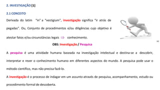 2. INVESTIGAÇÃO [1]
2.1 CONCEITO
Derivada do latim “in” a “vestigium”, investigação significa “ir atrás de
pegadas”. Ou, Conjunto de procedimentos e/ou diligências cujo objetivo é
atestar fatos e/ou circunstâncias legais  conhecimento.
OBS: Investigação/ Pesquisa
A pesquisa é uma atividade humana baseada na investigação intelectual e destina-se a descobrir,
interpretar e rever o conhecimento humano em diferentes aspectos do mundo. A pesquisa pode usar o
método científico, mas não precisa fazê-lo.
A investigação é o processo de indagar em um assunto através de pesquisa, acompanhamento, estudo ou
procedimento formal de descoberta.
(e)
 