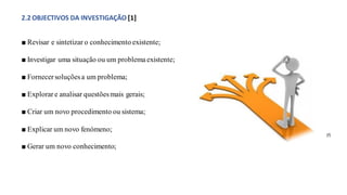 2.2 OBJECTIVOS DA INVESTIGAÇÃO [1]
■ Revisar e sintetizar o conhecimento existente;
■ Investigar uma situação ou um problema existente;
■ Fornecer soluçõesa um problema;
■ Explorar e analisar questõesmais gerais;
■ Criar um novo procedimento ou sistema;
■ Explicar um novo fenómeno;
■ Gerar um novo conhecimento;
(f)
 