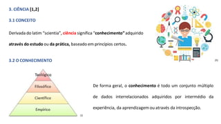 3. CIÊNCIA [1,2]
3.1 CONCEITO
Derivada do latim “scientia”, ciência significa “conhecimento”adquirido
através do estudo ou da prática, baseado em princípios certos.
3.2 O CONHECIMENTO (h)
De forma geral, o conhecimento é todo um conjunto múltiplo
de dados interrelacionados adquiridos por intermédio da
experiência, da aprendizagem ou através da introspecção.
(i)
 