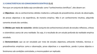 3.3 CARACTERÍSTICAS DO CONHECIMENTOCIENTÍFICO [1,2]
Para que um conjunto de dados seja considerado como “conhecimentos científicos”, eles devem ser:
a) Objectivos: são os conhecimentos obtidos mediante a utilização de procedimentos através da observação,
de provas objectivas e da experiência, de maneira empírica. Não é um conhecimento intuitivo, adquirido
somente através dos sentidos.
b) Obtidos por meio de raciocínio: obtido (conjunto de conhecimentos) através de estudos reflexivos, críticos
e sistemáticos acerca de uma realidade. Ou seja, é o resultado de um estudo profundo da realidade empírica
estudada.
c) Demonstráveis: que ao ser estudado por meio de estudos objectivos, utilizando métodos, técnicas e
procedimentos empíricos como a observação, prova objectivas e a experiência, pondo à prova objectos e
fenómenos sob condições controladas, o mesmo podem ser replicado.
 