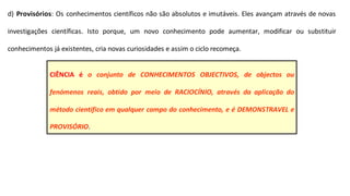 d) Provisórios: Os conhecimentos científicos não são absolutos e imutáveis. Eles avançam através de novas
investigações científicas. Isto porque, um novo conhecimento pode aumentar, modificar ou substituir
conhecimentos já existentes, cria novas curiosidades e assim o ciclo recomeça.
CIÊNCIA é o conjunto de CONHECIMENTOS OBJECTIVOS, de objectos ou
fenómenos reais, obtido por meio de RACIOCÍNIO, através da aplicação do
método científico em qualquer campo do conhecimento, e é DEMONSTRAVEL e
PROVISÓRIO.
 