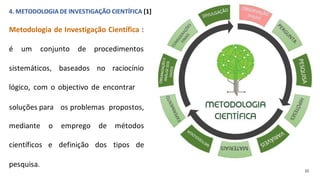 4. METODOLOGIA DE INVESTIGAÇÃO CIENTÍFICA [1]
Metodologia de Investigação Científica :
é um conjunto de procedimentos
sistemáticos, baseados no raciocínio
lógico, com o objectivo de encontrar
soluções para os problemas propostos,
mediante o emprego de métodos
científicos e definição dos tipos de
pesquisa.
(J)
 