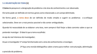 5.1 DELIMITAÇÃO DO TEMA [1]
O tema da pesquisa é a designação do problema e da área do conhecimento a ser observado.
Ele tanto pode ser definido em termos gerais como relacionado a um campo delimitado.
De forma geral, o tema deve de ser definido de modo simples e sugerir os problemas e o enfoque
selecionados. Deve ser o mais preciso possível e não conter ambiguidades.
Quando há necessidade de se elaborar uma tese, nem sempre é fácil forjar a ideia concreta sobre o que se
pretende investigar. O ideal é que o tema escolhido:
● seja do real interesse do investigador;
● que o investigador 1º esteja familiarizado com a área do conhecimento a investigar;
2º faça uma revisão bibliográfica sobre o tema para melhor: estructuração, delimitação
e precisão do problema;
 