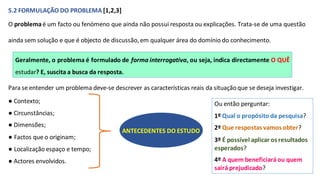 Geralmente, o problema é formulado de forma interrogativa, ou seja, indica directamente O QUÊ
estudar? E, suscita a busca da resposta.
5.2 FORMULAÇÃO DO PROBLEMA [1,2,3]
O problemaé um facto ou fenómeno que ainda não possui resposta ou explicações. Trata-se de uma questão
ainda sem solução e que é objecto de discussão, em qualquer área do domínio do conhecimento.
Para se entender um problema deve-se descrever as características reais da situaçãoque se deseja investigar.
● Contexto;
● Circunstâncias;
● Dimensões;
● Factos que o originam;
● Localização espaço e tempo;
● Actores envolvidos.
ANTECEDENTES DO ESTUDO
Ou então perguntar:
1º Qual o propósito da pesquisa?
2º Que respostas vamos obter?
3º É possível aplicar os resultados
esperados?
4º A quem beneficiaráou quem
sairá prejudicado?
 