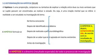 5.3 DETERMINAÇÃO DA HIPÓTESE [2,3,5]
A hipótese é uma proposição, conjectura ou tentativa de explicar a relação entre duas ou mais variáveis que
se supõe possam ser encontradas ao realizar o estudo. Ou seja, é uma criação mental que se refere à
realidade a ser estudada na investigação do tema.
De forma consciente
A HIPÓTESE formula-se
Depois de identificado o problema
Depois de realizada a pesquisa bibliográfica
Depois de se saber que está apoiada em teorias existentes
Antes da investigação
A HIPÓTESE é a directriz (resultado esperado) de todo o processo de investigação
A HIPÓTESE é,
depois,
comprovadaou
não, de acordo
com os
resultados da
investigação.
 