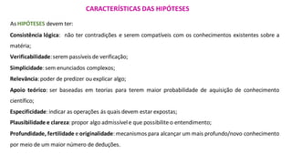 As HIPÓTESES devem ter:
CARACTERÍSTICAS DAS HIPÓTESES
Consistência lógica: não ter contradições e serem compatíveis com os conhecimentos existentes sobre a
matéria;
Verificabilidade:serem passíveis de verificação;
Simplicidade:sem enunciados complexos;
Relevância:poder de predizer ou explicar algo;
Apoio teórico: ser baseadas em teorias para terem maior probabilidade de aquisição de conhecimento
científico;
Especificidade:indicar as operações ás quais devem estar expostas;
Plausibilidade e clareza:propor algo admissívele que possibilite o entendimento;
Profundidade, fertilidade e originalidade:mecanismos para alcançar um mais profundo/novo conhecimento
por meio de um maior número de deduções.
 