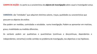 CAMPO DE ACÇÃO: é a parte ou a característica do objecto de investigaçãosobre a qual o Investigador actua.
VARIÁVEIS: são “entidades” que adquirem distintos valores, traços, qualidades ou características que
possuem os objectos de análise.
Elas podem ser medidas, controladas e estudadas numa investigação. Podem-se apresentar em matrizes,
graus, modalidades ou medidas diferentes.
As variáveis podem ser qualitativas e quantitativas (contínuas e descontínuas; dependentes e
independentes; estranhas) e estão contidas no problema da investigação, nos objectivos e nas hipóteses.
 