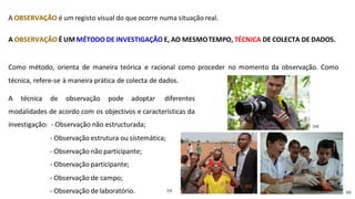 A OBSERVAÇÃO é um registo visual do que ocorre numa situação real.
A OBSERVAÇÃO É UM MÉTODO DE INVESTIGAÇÃO E, AO MESMOTEMPO, TÉCNICA DE COLECTA DE DADOS.
Como método, orienta de maneira teórica e racional como proceder no momento da observação. Como
técnica, refere-se à maneira prática de colecta de dados.
A técnica de observação pode adoptar diferentes
modalidades de acordo com os objectivos e características da
investigação: - Observação não estructurada;
- Observação estrutura ou sistemática;
- Observação não participante;
- Observação participante;
- Observação de campo;
(m)
- Observação de laboratório. (n) (o)
 