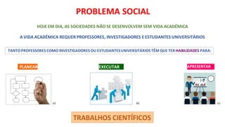 TANTO PROFESSORES COMO INVESTIGADORES OU ESTUDANTESUNIVERSITÁRIOS TÊM QUE TER HABILIDADES PARA:
TRABALHOS CIENTÍFICOS
PROBLEMA SOCIAL
HOJE EM DIA, AS SOCIEDADES NÃO SE DESENVOLVEM SEM VIDA ACADÉMICA
A VIDA ACADÉMICA REQUER PROFESSORES, INVESTIGADORES E ESTUDANTES UNIVERSITÁRIOS
PLANEAR EXECUTAR APRESENTAR
(a) (b) (c)
 