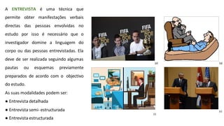 A ENTREVISTA é uma técnica que
permite obter manifestações verbais
directas das pessoas envolvidas no
estudo por isso é necessário que o
investigador domine a linguagem do
corpo ou das pessoas entrevistadas. Ela
deve de ser realizada seguindo algumas
pautas ou esquemas previamente
preparados de acordo com o objectivo
do estudo.
As suas modalidades podem ser:
● Entrevista detalhada
● Entrevista semi- estructurada
● Entrevista estructurada
(p) (q)
(s)
(r)
 
