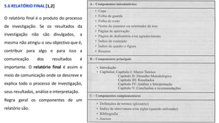 5.6 RELATÓRIO FINAL [1,2]
O relatório final é o produto do processo
de investigação. Se os resultados da
investigação não são divulgados, a
mesma não atingiu o seu objectivo que é,
contribuir para algo e para isso a
comunicação dos resultados é
importante. O relatório final é assim o
meio de comunicação onde se descreve e
explica todo o processo de investigação,
seus resultados, análise e interpretação.
Regra geral os componentes de um
relatório são.
 